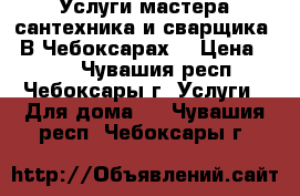 Услуги мастера сантехника и сварщика.  В Чебоксарах. › Цена ­ 500 - Чувашия респ., Чебоксары г. Услуги » Для дома   . Чувашия респ.,Чебоксары г.